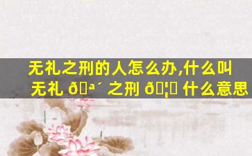 无礼之刑的人怎么办,什么叫无礼 🪴 之刑 🦋 什么意思